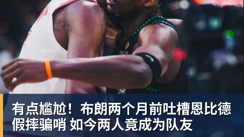 米兰体育有点尴尬！布朗两个月前吐槽恩比德假摔骗哨 如今两人竟成为队友